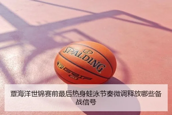 覃海洋世锦赛前最后热身蛙泳节奏微调释放哪些备战信号