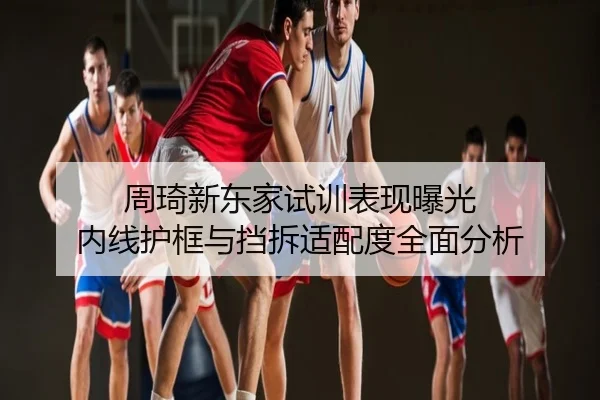 周琦新东家试训表现曝光 内线护框与挡拆适配度全面分析