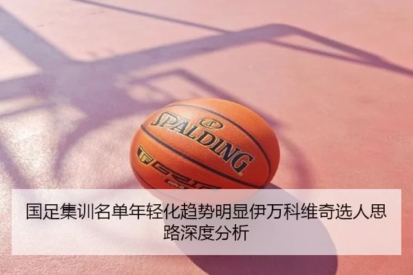 国足集训名单年轻化趋势明显伊万科维奇选人思路深度分析