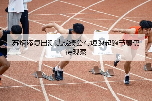 苏炳添复出测试成绩公布短跑起跑节奏仍待观察