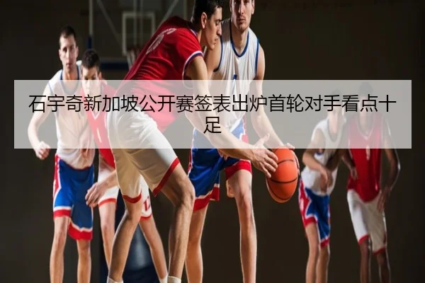 石宇奇新加坡公开赛签表出炉首轮对手看点十足