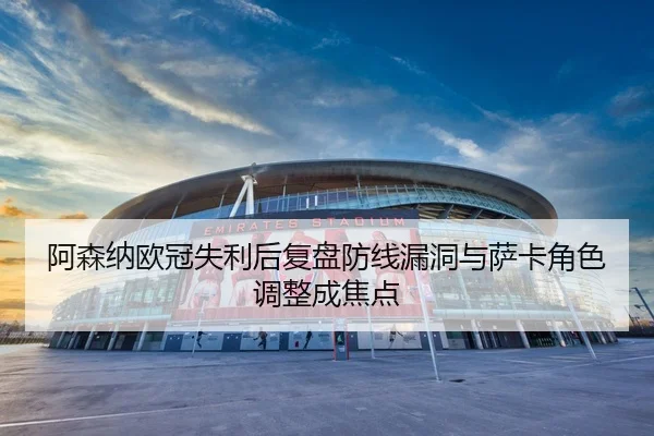 阿森纳欧冠失利后复盘防线漏洞与萨卡角色调整成焦点