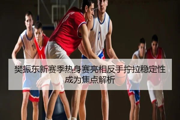 樊振东新赛季热身赛亮相反手拧拉稳定性成为焦点解析