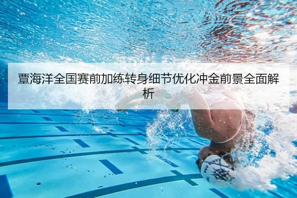 覃海洋全国赛前加练转身细节优化冲金前景全面解析