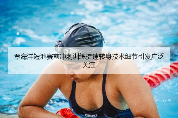 覃海洋短池赛前冲刺训练提速转身技术细节引发广泛关注