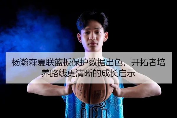 杨瀚森夏联篮板保护数据出色，开拓者培养路线更清晰的成长启示
